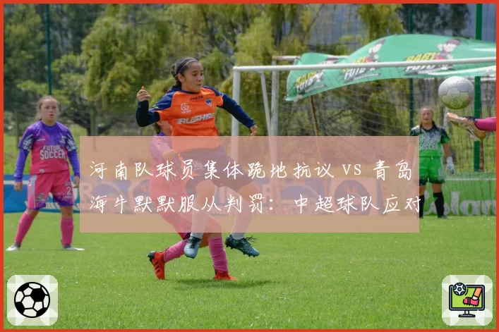 河南队球员集体跪地抗议 vs 青岛海牛默默服从判罚：中超球队应对争议手段分化