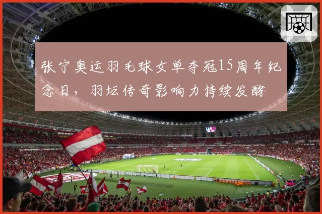 张宁奥运羽毛球女单夺冠15周年纪念日，羽坛传奇影响力持续发酵