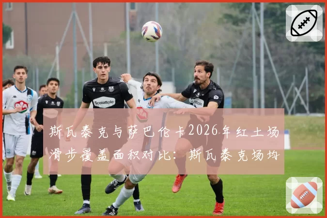 斯瓦泰克与萨巴伦卡2026年红土场滑步覆盖面积对比：斯瓦泰克场均12.5公里领先