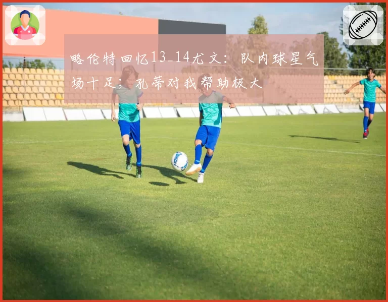 略伦特回忆13_14尤文：队内球星气场十足；孔蒂对我帮助极大