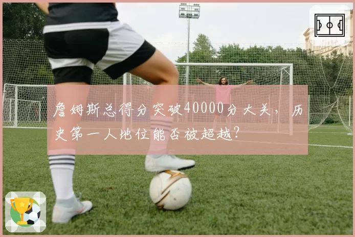 詹姆斯总得分突破40000分大关，历史第一人地位能否被超越？