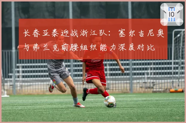 长春亚泰迎战浙江队：塞尔吉尼奥与弗兰克前腰组织能力深度对比