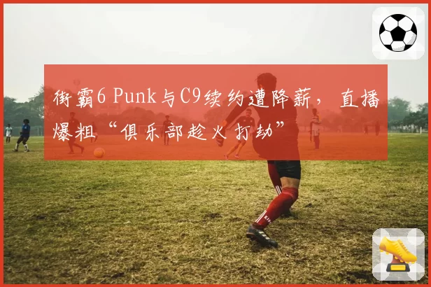 街霸6 Punk与C9续约遭降薪，直播爆粗“俱乐部趁火打劫”