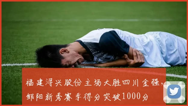 福建浔兴股份主场大胜四川金强，邹阳新秀赛季得分突破1000分