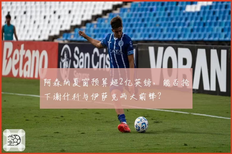 阿森纳夏窗预算超2亿英镑，能否抢下谢什科与伊萨克两大前锋？