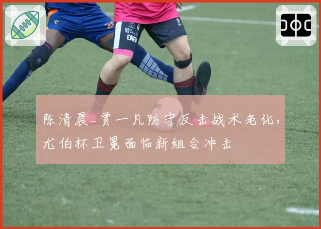 陈清晨_贾一凡防守反击战术老化，尤伯杯卫冕面临新组合冲击