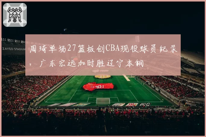 周琦单场27篮板创CBA现役球员纪录,广东宏远加时胜辽宁本钢