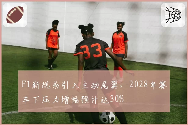 F1新规或引入主动尾翼，2028年赛车下压力增幅预计达30%