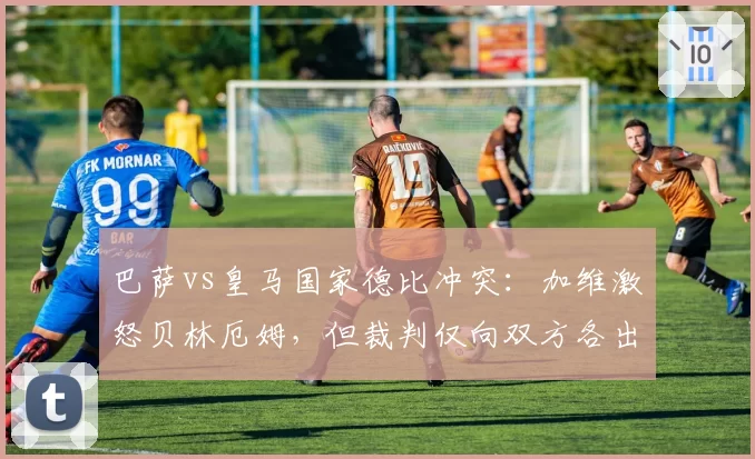 巴萨vs皇马国家德比冲突：加维激怒贝林厄姆，但裁判仅向双方各出示一张黄牌