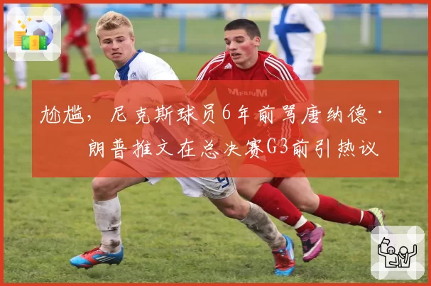 尬尴，尼克斯球员6年前骂唐纳德·特朗普推文在总决赛G3前引热议