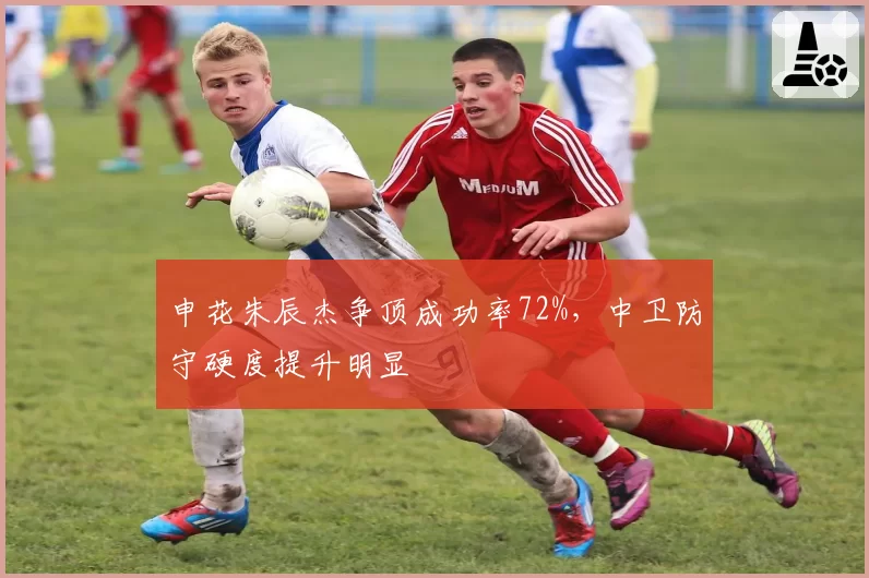 申花朱辰杰争顶成功率72%，中卫防守硬度提升明显