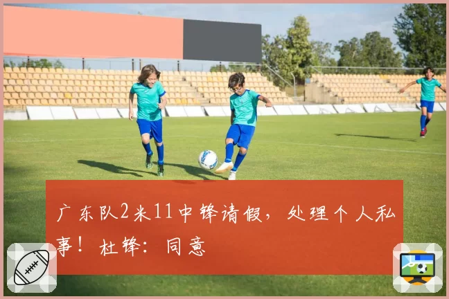 广东队2米11中锋请假，处理个人私事！杜锋：同意