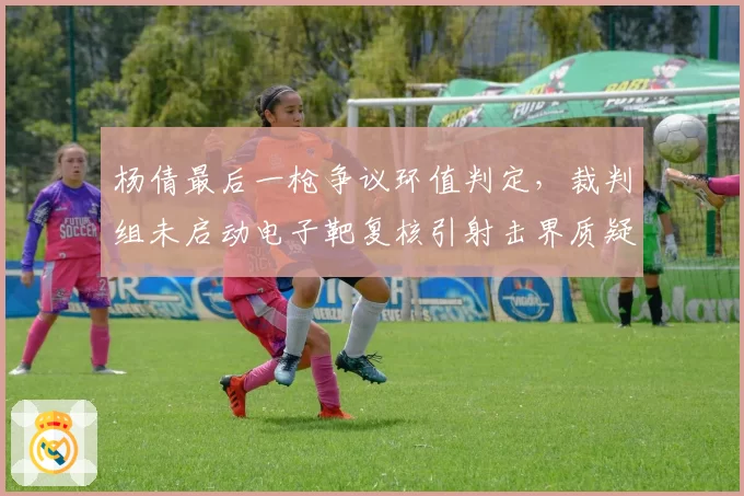 杨倩最后一枪争议环值判定,裁判组未启动电子靶复核引射击界质疑
