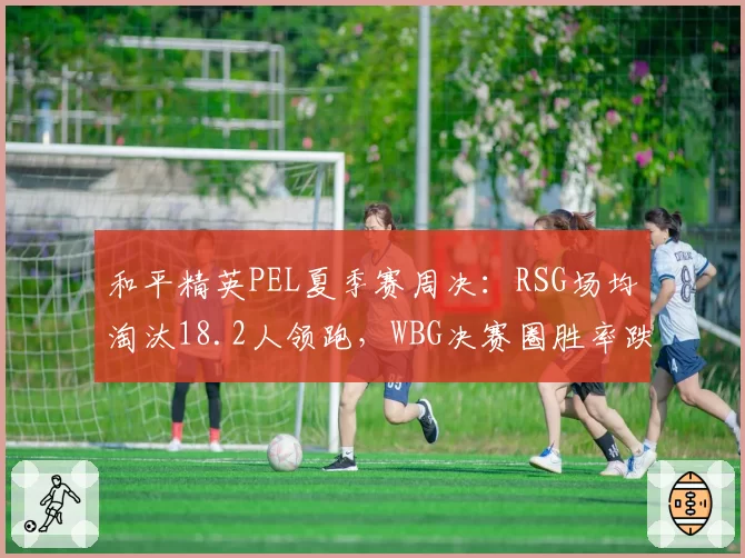 和平精英PEL夏季赛周决：RSG场均淘汰18.2人领跑，WBG决赛圈胜率跌破三成