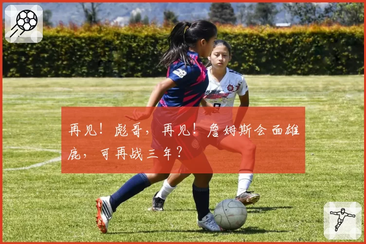 再见！彪哥，再见！詹姆斯会面雄鹿，可再战三年？
