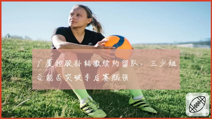 广厦控股孙铭徽续约留队，三少组合能否突破季后赛瓶颈