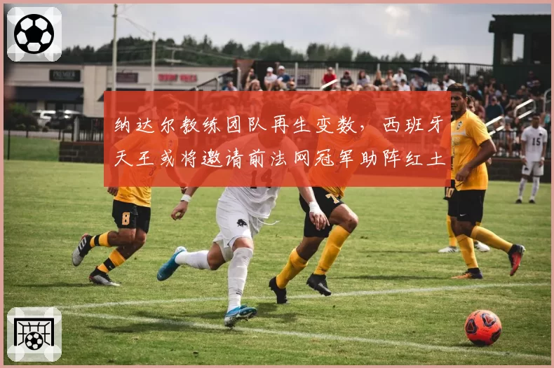 纳达尔教练团队再生变数，西班牙天王或将邀请前法网冠军助阵红土赛季？