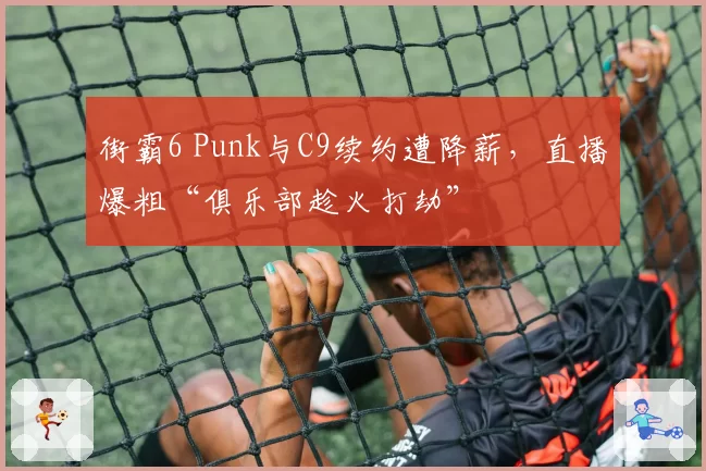 街霸6 Punk与C9续约遭降薪,直播爆粗“俱乐部趁火打劫”