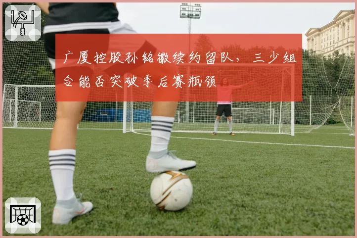 广厦控股孙铭徽续约留队,三少组合能否突破季后赛瓶颈