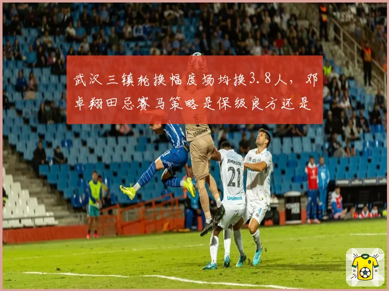 武汉三镇轮换幅度场均换3.8人,邓卓翔田忌赛马策略是保级良方还是降低下限?