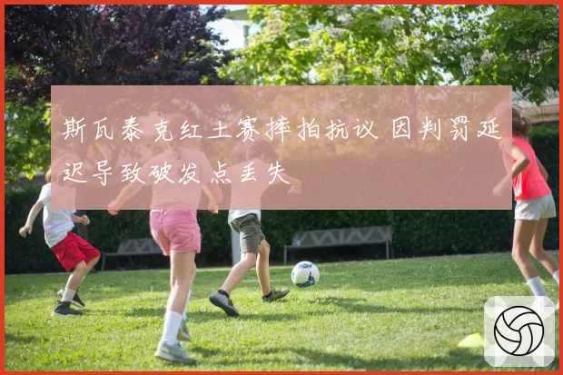 斯瓦泰克红土赛摔拍抗议 因判罚延迟导致破发点丢失