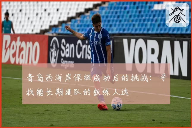 青岛西海岸保级成功后的挑战：寻找能长期建队的教练人选
