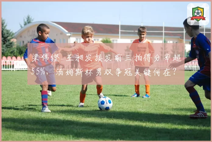 梁伟铿_王昶发接发前三拍得分率超55%,汤姆斯杯男双争冠关键何在?