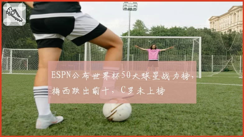ESPN公布世界杯50大球星战力榜,梅西跌出前十,C罗未上榜