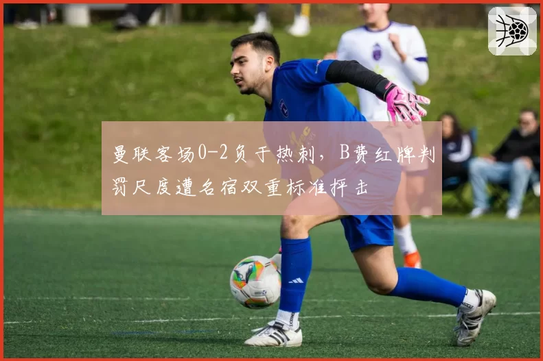 曼联客场0-2负于热刺，B费红牌判罚尺度遭名宿双重标准抨击