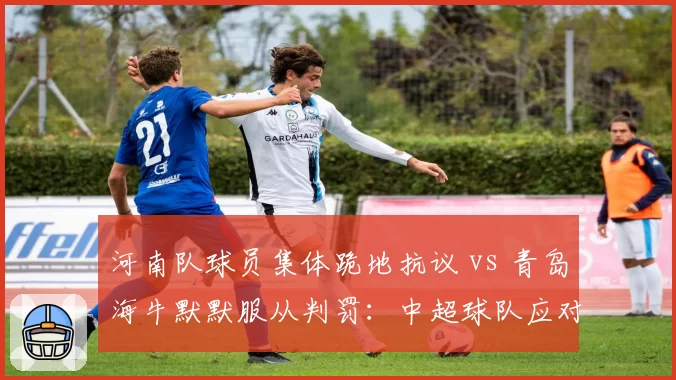 河南队球员集体跪地抗议 vs 青岛海牛默默服从判罚：中超球队应对争议手段分化
