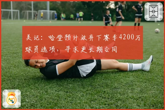 美记：哈登预计放弃下赛季4200万球员选项，寻求更长期合同