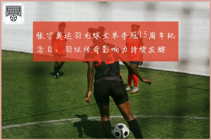 张宁奥运羽毛球女单夺冠15周年纪念日，羽坛传奇影响力持续发酵
