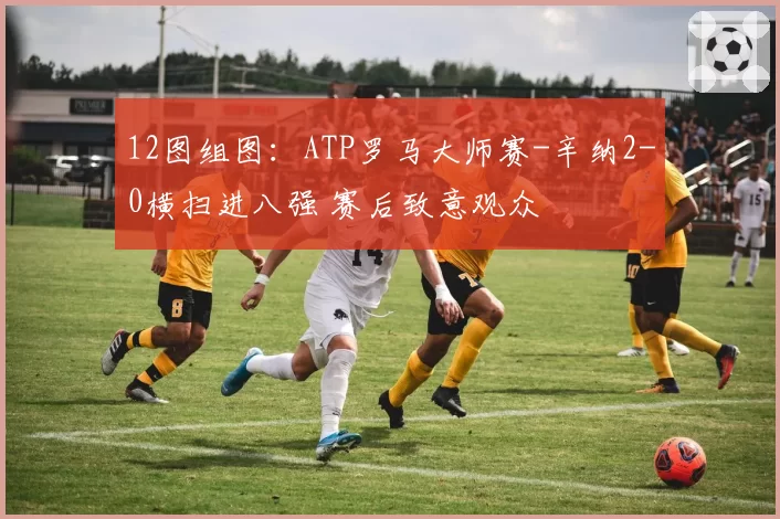 12图组图：ATP罗马大师赛-辛纳2-0横扫进八强 赛后致意观众
