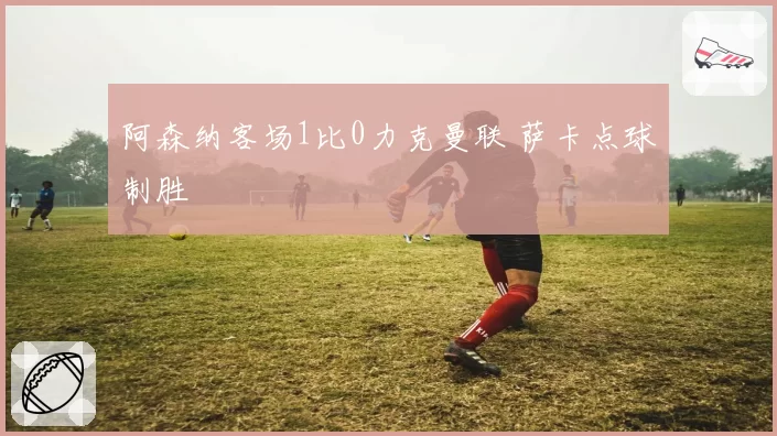 阿森纳客场1比0力克曼联 萨卡点球制胜