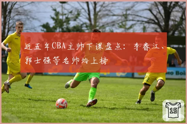 近五年CBA主帅下课盘点：李春江、郭士强等名帅均上榜