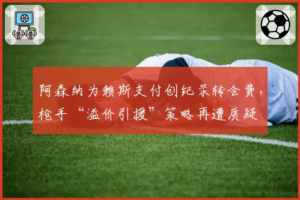 阿森纳为赖斯支付创纪录转会费，枪手“溢价引援”策略再遭质疑