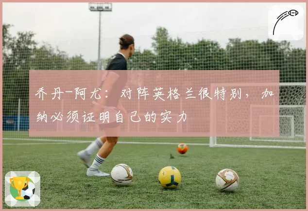 乔丹-阿尤：对阵英格兰很特别，加纳必须证明自己的实力