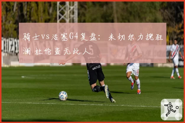 骑士vs活塞G4复盘：米切尔力挽狂澜 杜伦查无此人