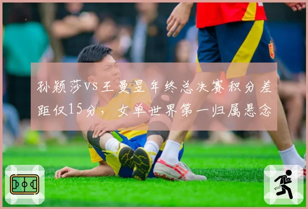 孙颖莎vs王曼昱年终总决赛积分差距仅15分，女单世界第一归属悬念留至收官战？