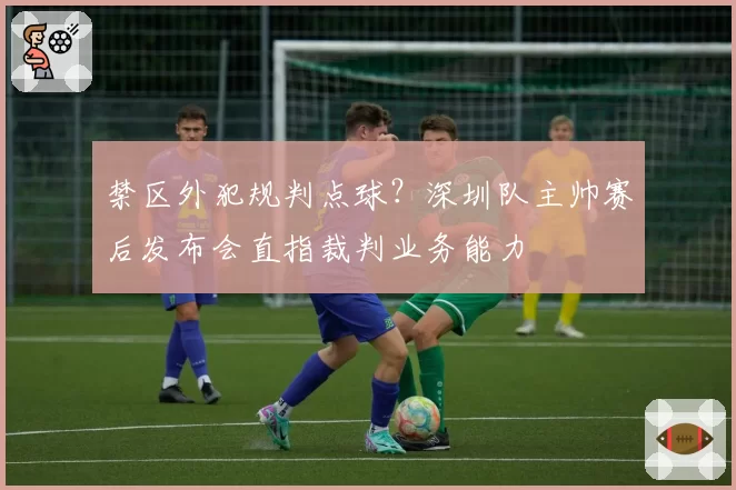 禁区外犯规判点球？深圳队主帅赛后发布会直指裁判业务能力