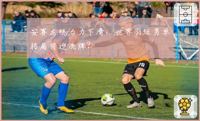 安赛龙统治力下滑，世界羽坛男单格局将迎洗牌？