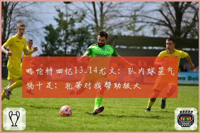 略伦特回忆13_14尤文：队内球星气场十足；孔蒂对我帮助极大
