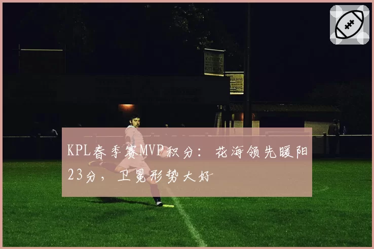 KPL春季赛MVP积分：花海领先暖阳23分，卫冕形势大好