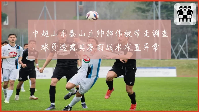 中超山东泰山主帅郝伟被带走调查，球员透露其赛前战术布置异常