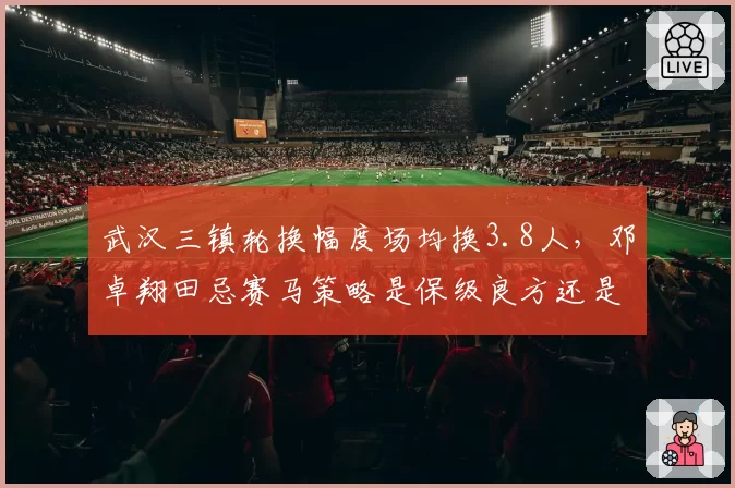 武汉三镇轮换幅度场均换3.8人,邓卓翔田忌赛马策略是保级良方还是降低下限?
