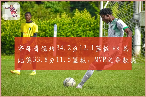 字母哥场均34.2分12.1篮板 vs 恩比德33.8分11.5篮板，MVP之争数据难分伯仲
