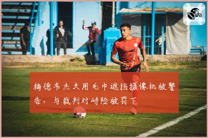 梅德韦杰夫用毛巾遮挡摄像机被警告，与裁判对峙险被罚下