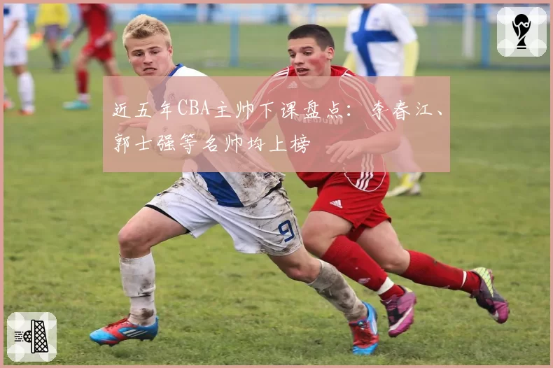 近五年CBA主帅下课盘点：李春江、郭士强等名帅均上榜