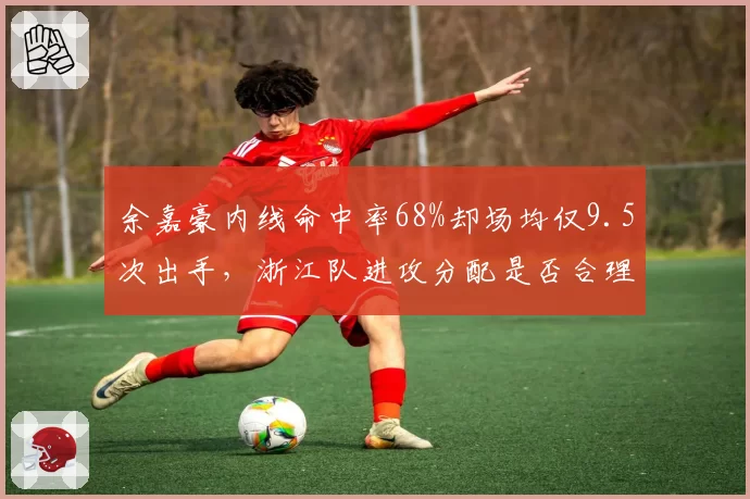 余嘉豪内线命中率68%却场均仅9.5次出手,浙江队进攻分配是否合理?
