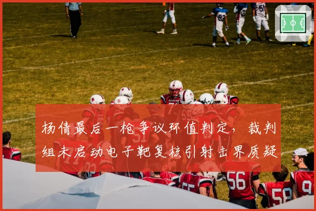 杨倩最后一枪争议环值判定,裁判组未启动电子靶复核引射击界质疑